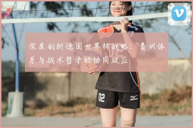 深度剖析德国世界杯战略:青训体系与战术哲学的协同效应