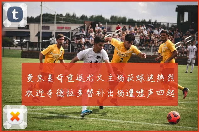曼朱基奇重返尤文主场获球迷热烈欢迎夸德拉多替补出场遭嘘声四起