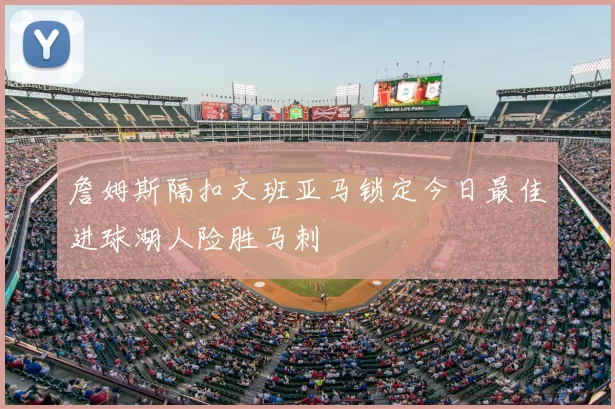詹姆斯隔扣文班亚马锁定今日最佳进球湖人险胜马刺