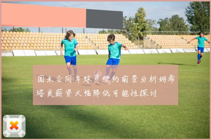 国米合同年球员续约前景分析姆希塔良薪资大幅降低可能性探讨