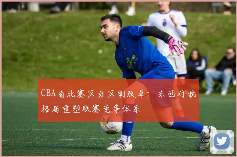 CBA南北赛区分区制改革:东西对抗格局重塑联赛竞争体系