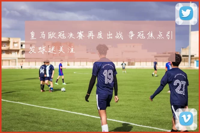 皇马欧冠决赛再度出战 争冠焦点引发球迷关注