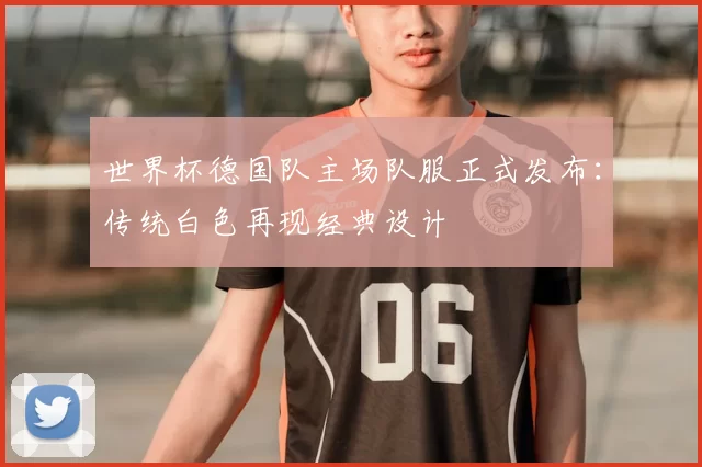 世界杯德国队主场队服正式发布:传统白色再现经典设计