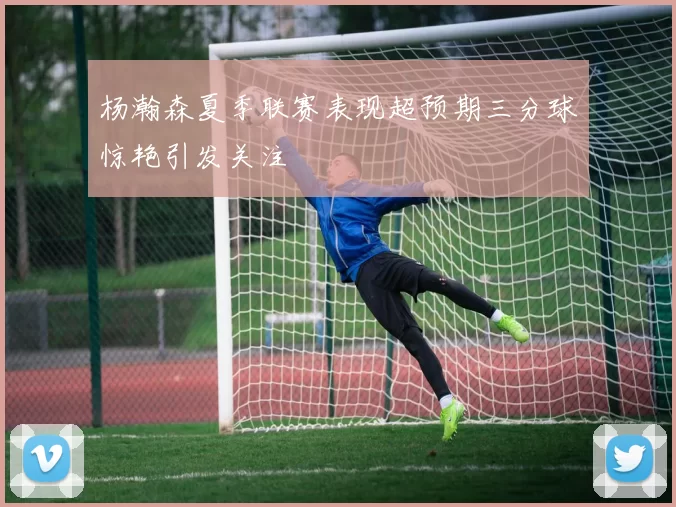 杨瀚森夏季联赛表现超预期三分球惊艳引发关注