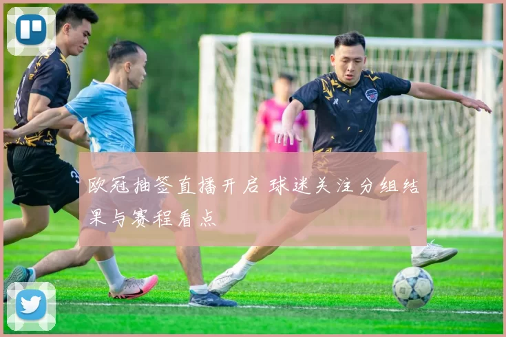 欧冠抽签直播开启 球迷关注分组结果与赛程看点