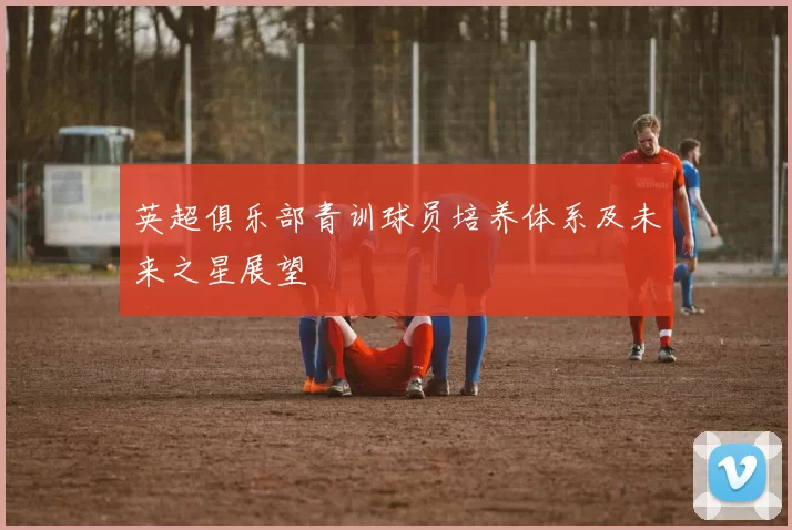 英超俱乐部青训球员培养体系及未来之星展望