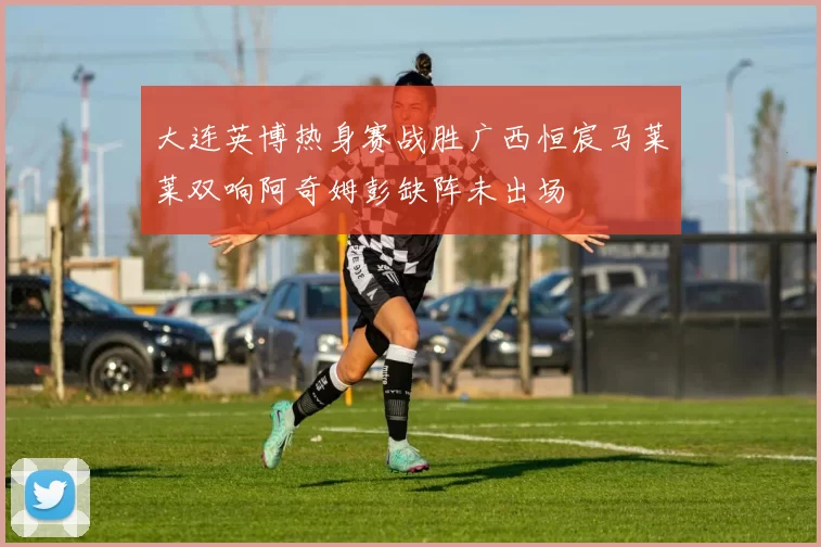 大连英博热身赛战胜广西恒宸马莱莱双响阿奇姆彭缺阵未出场