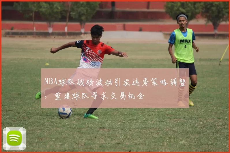 NBA球队战绩波动引发选秀策略调整,重建球队寻求交易机会
