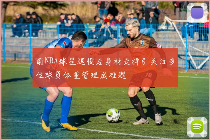 前NBA球星退役后身材走样引关注多位球员体重管理成难题