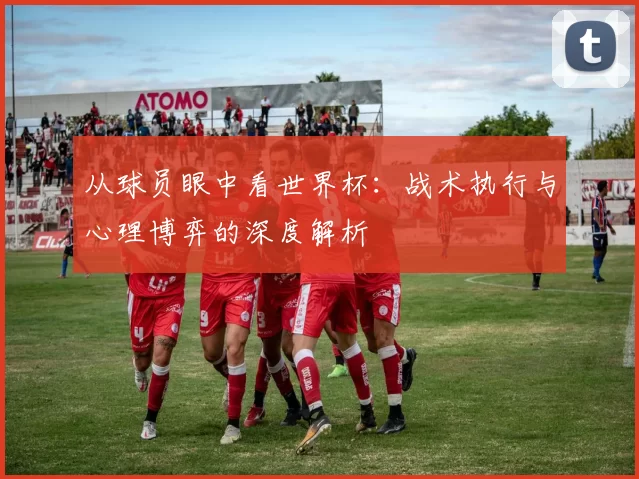 从球员眼中看世界杯:战术执行与心理博弈的深度解析