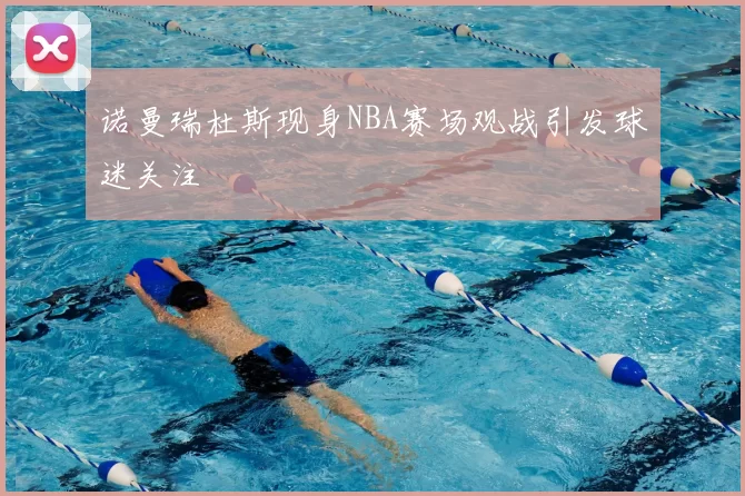 诺曼瑞杜斯现身NBA赛场观战引发球迷关注
