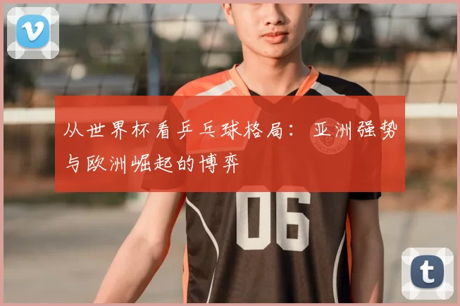 从世界杯看乒乓球格局：亚洲强势与欧洲崛起的博弈