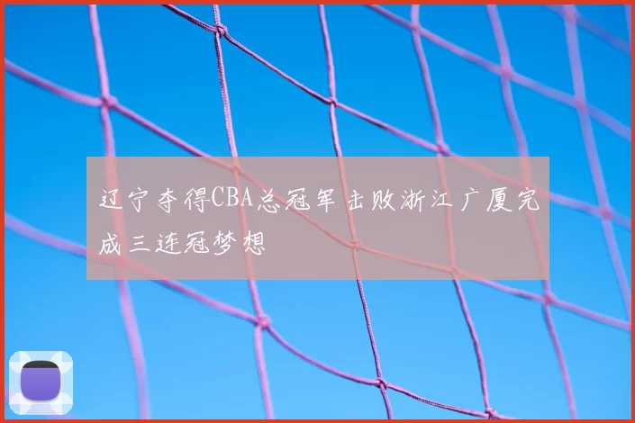 辽宁夺得CBA总冠军击败浙江广厦完成三连冠梦想