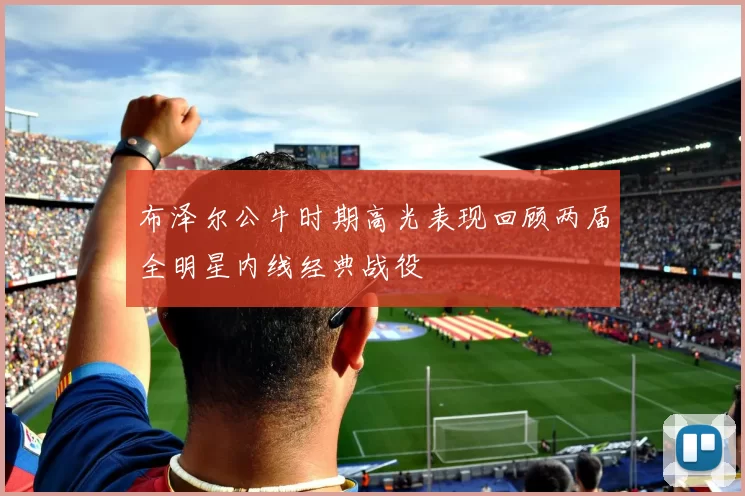 布泽尔公牛时期高光表现回顾两届全明星内线经典战役