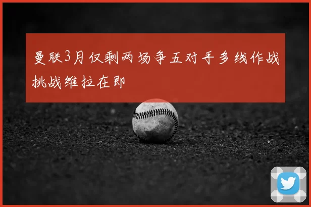 曼联3月仅剩两场争五对手多线作战挑战维拉在即