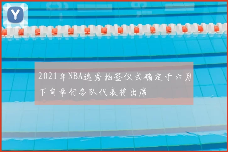 2021年NBA选秀抽签仪式确定于六月下旬举行各队代表将出席