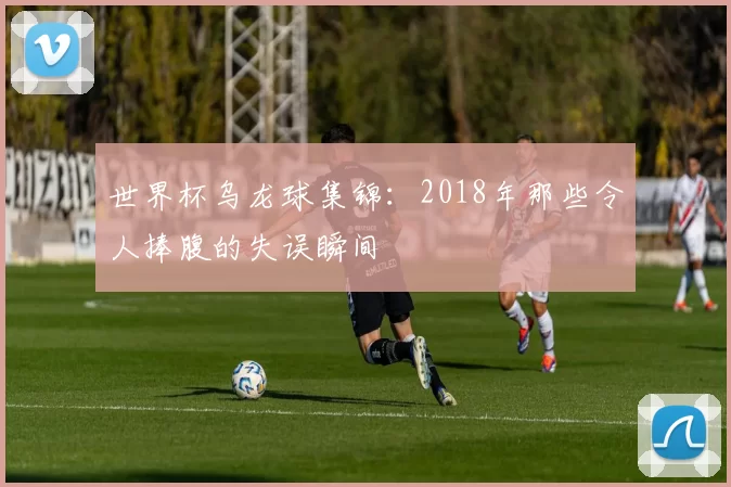 世界杯乌龙球集锦:2018年那些令人捧腹的失误瞬间
