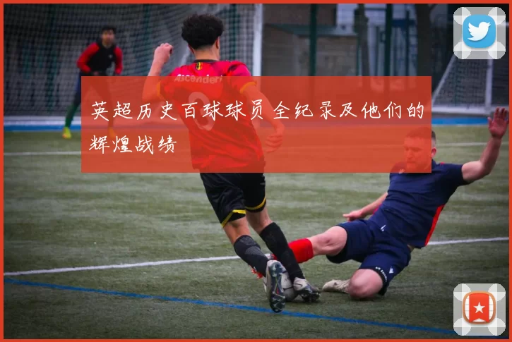 英超历史百球球员全纪录及他们的辉煌战绩