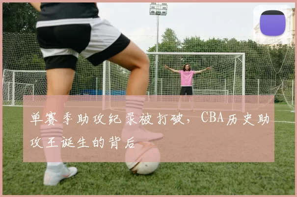 单赛季助攻纪录被打破,CBA历史助攻王诞生的背后