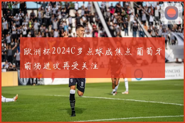 欧洲杯2024C罗点球成焦点 葡萄牙前场进攻再受关注