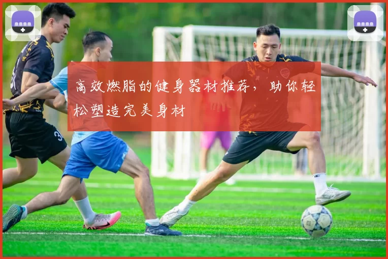 高效燃脂的健身器材推荐,助你轻松塑造完美身材