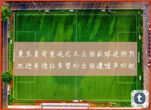 曼朱基奇重返尤文主场获球迷热烈欢迎夸德拉多替补出场遭嘘声四起