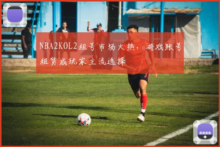NBA2KOL2租号市场火热，游戏账号租赁成玩家主流选择