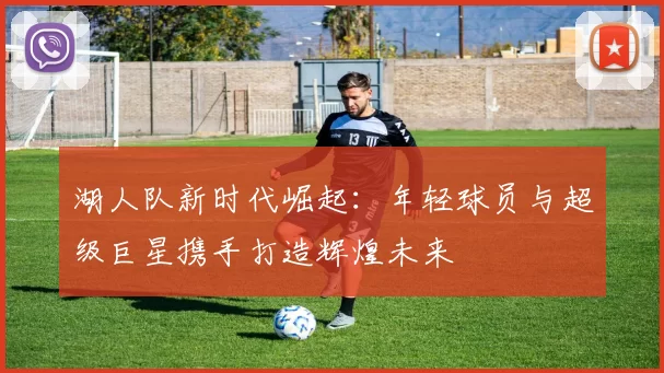 湖人队新时代崛起：年轻球员与超级巨星携手打造辉煌未来