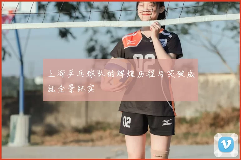 上海乒乓球队的辉煌历程与突破成就全景纪实