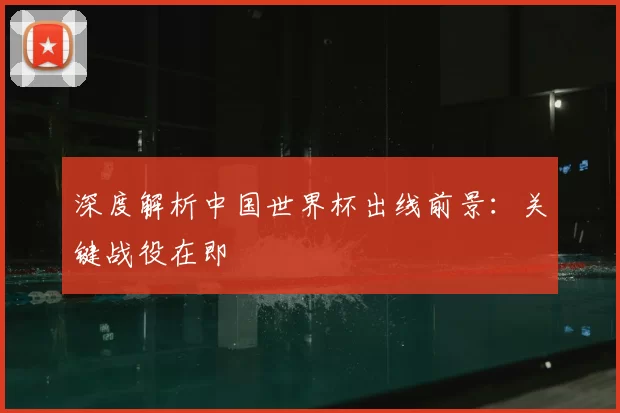 深度解析中国世界杯出线前景：关键战役在即