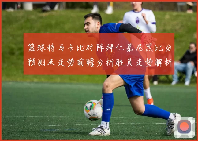 篮球特马卡比对阵拜仁慕尼黑比分预测及走势前瞻分析胜负走势解析