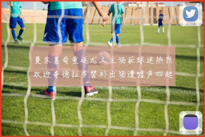 曼朱基奇重返尤文主场获球迷热烈欢迎夸德拉多替补出场遭嘘声四起