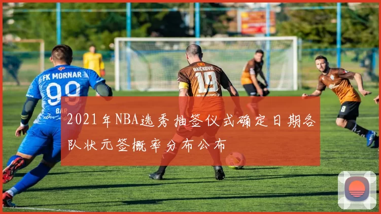2021年NBA选秀抽签仪式确定日期各队状元签概率分布公布