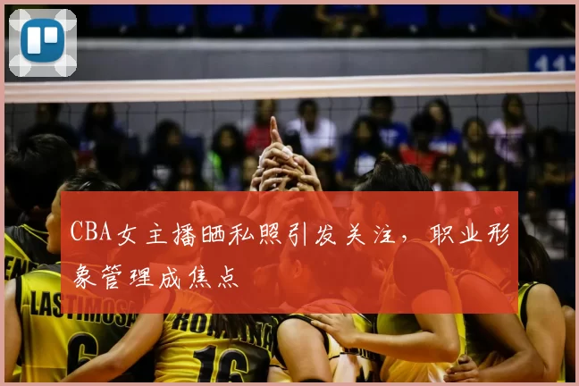 CBA女主播晒私照引发关注,职业形象管理成焦点