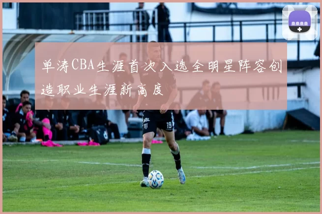 单涛CBA生涯首次入选全明星阵容创造职业生涯新高度