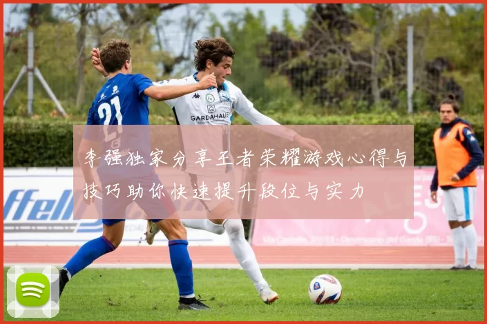 李强独家分享王者荣耀游戏心得与技巧助你快速提升段位与实力