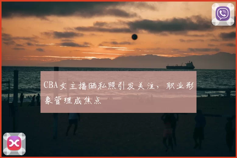CBA女主播晒私照引发关注,职业形象管理成焦点