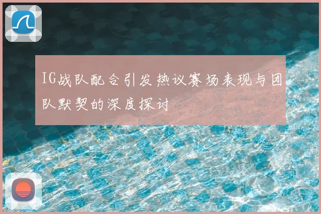 IG战队配合引发热议赛场表现与团队默契的深度探讨