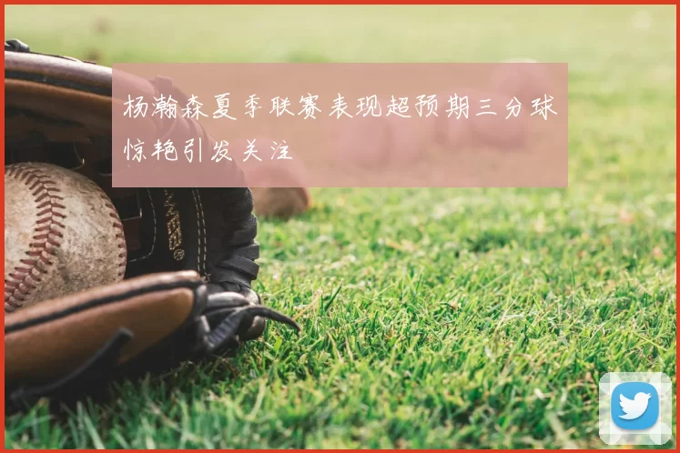 杨瀚森夏季联赛表现超预期三分球惊艳引发关注