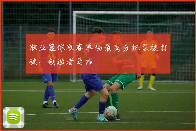 职业篮球联赛单场最高分纪录被打破，创造者是谁