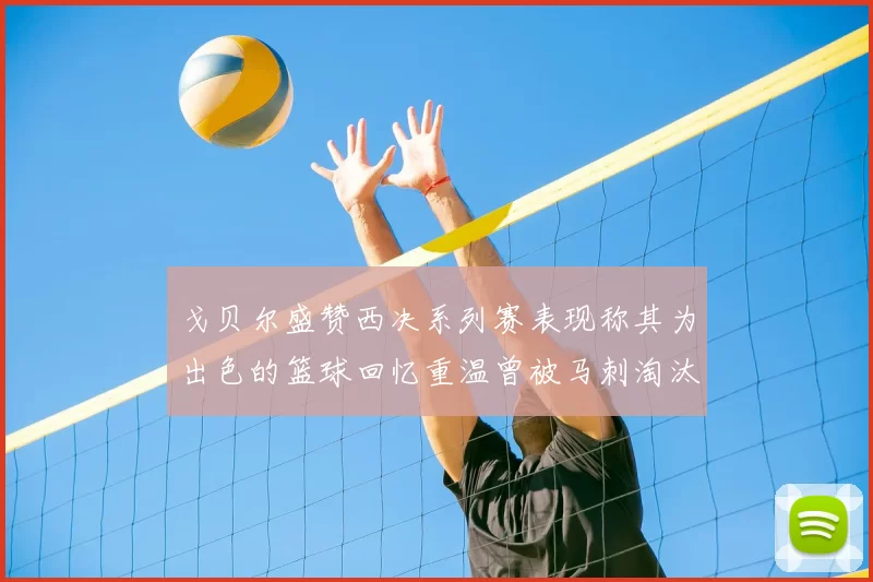 戈贝尔盛赞西决系列赛表现称其为出色的篮球回忆重温曾被马刺淘汰的经历