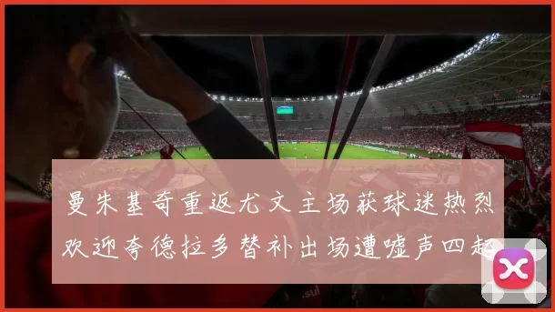 曼朱基奇重返尤文主场获球迷热烈欢迎夸德拉多替补出场遭嘘声四起
