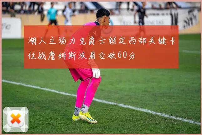 湖人主场力克爵士锁定西部关键卡位战詹姆斯浓眉合砍60分
