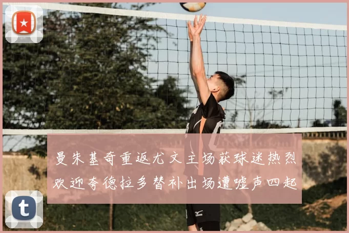曼朱基奇重返尤文主场获球迷热烈欢迎夸德拉多替补出场遭嘘声四起