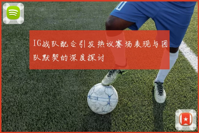 IG战队配合引发热议赛场表现与团队默契的深度探讨