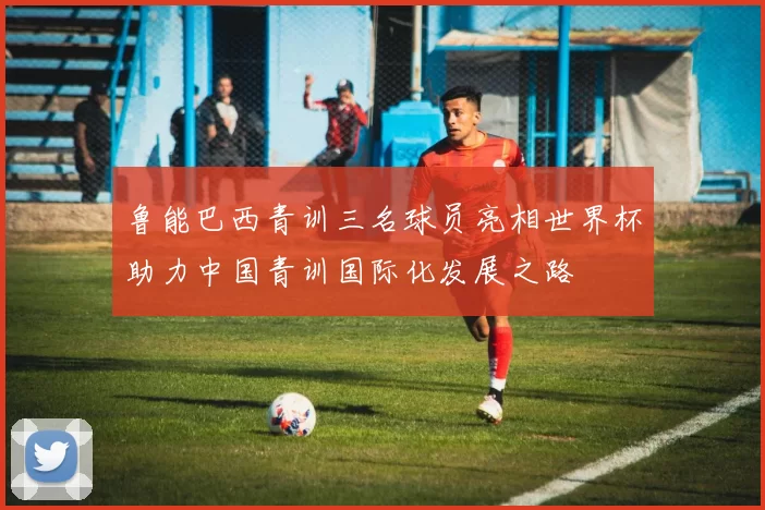 鲁能巴西青训三名球员亮相世界杯助力中国青训国际化发展之路