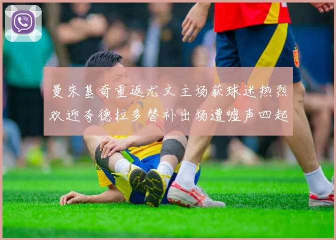 曼朱基奇重返尤文主场获球迷热烈欢迎夸德拉多替补出场遭嘘声四起