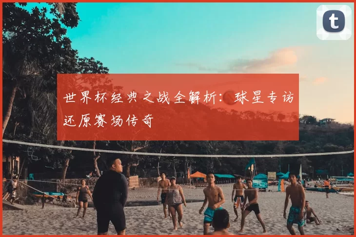 世界杯经典之战全解析：球星专访还原赛场传奇