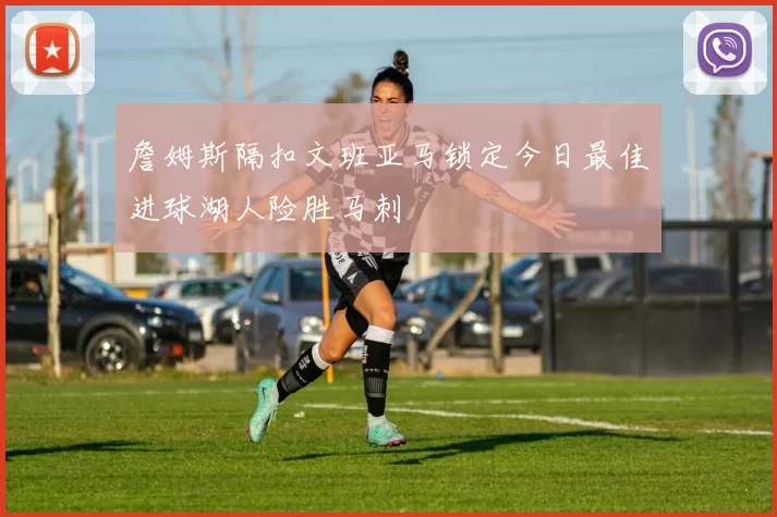 詹姆斯隔扣文班亚马锁定今日最佳进球湖人险胜马刺