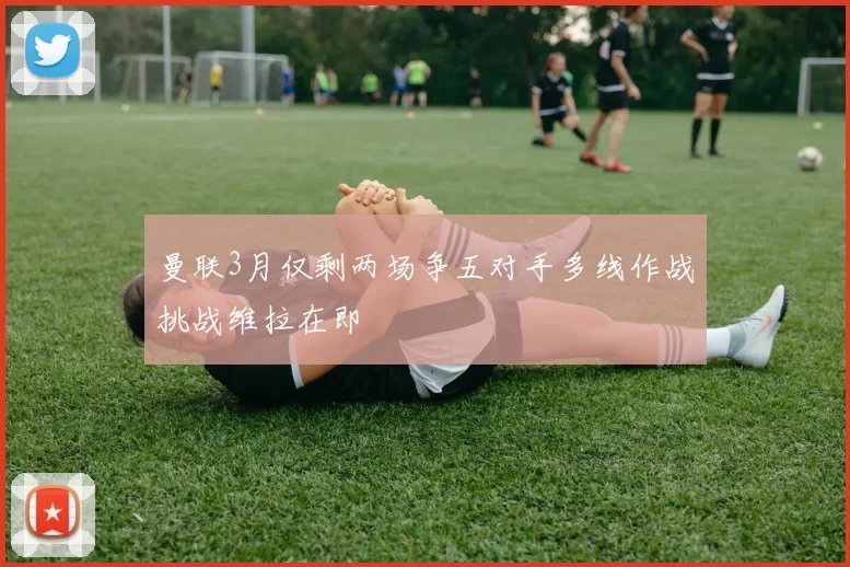 曼联3月仅剩两场争五对手多线作战挑战维拉在即